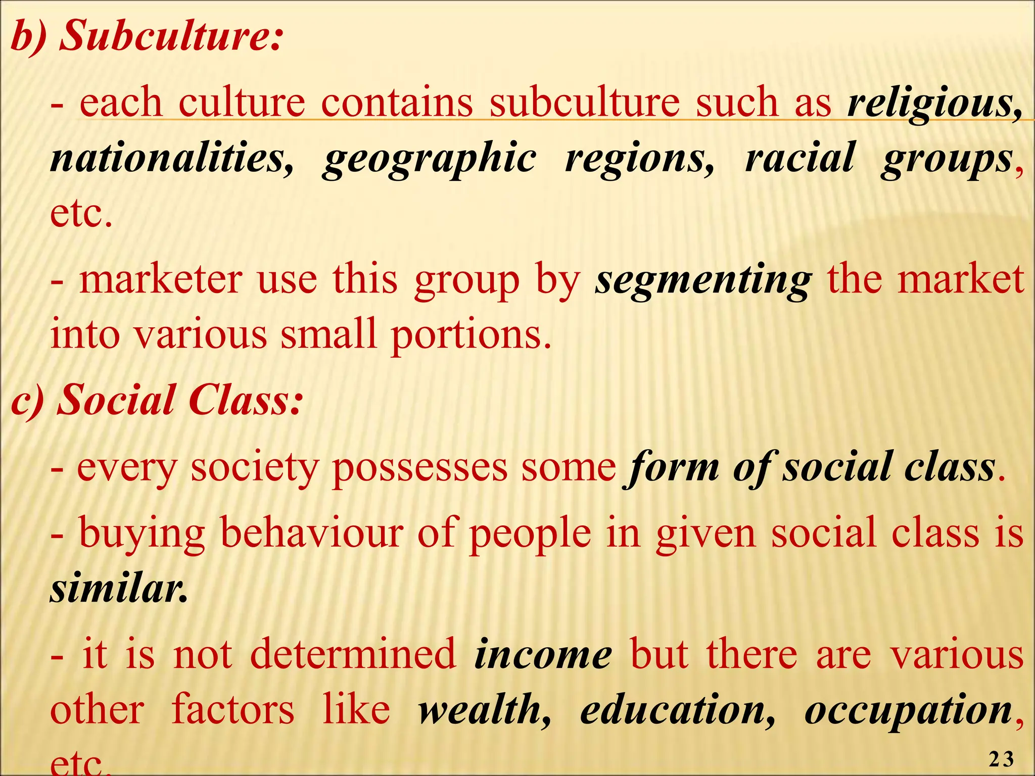 b) Subculture:
- each culture contains subculture such as religious,
nationalities, geographic regions, racial groups,
etc.
- marketer use this group by segmenting the market
into various small portions.
c) Social Class:
- every society possesses some form of social class.
- buying behaviour of people in given social class is
similar.
- it is not determined income but there are various
other factors like wealth, education, occupation,
23
 