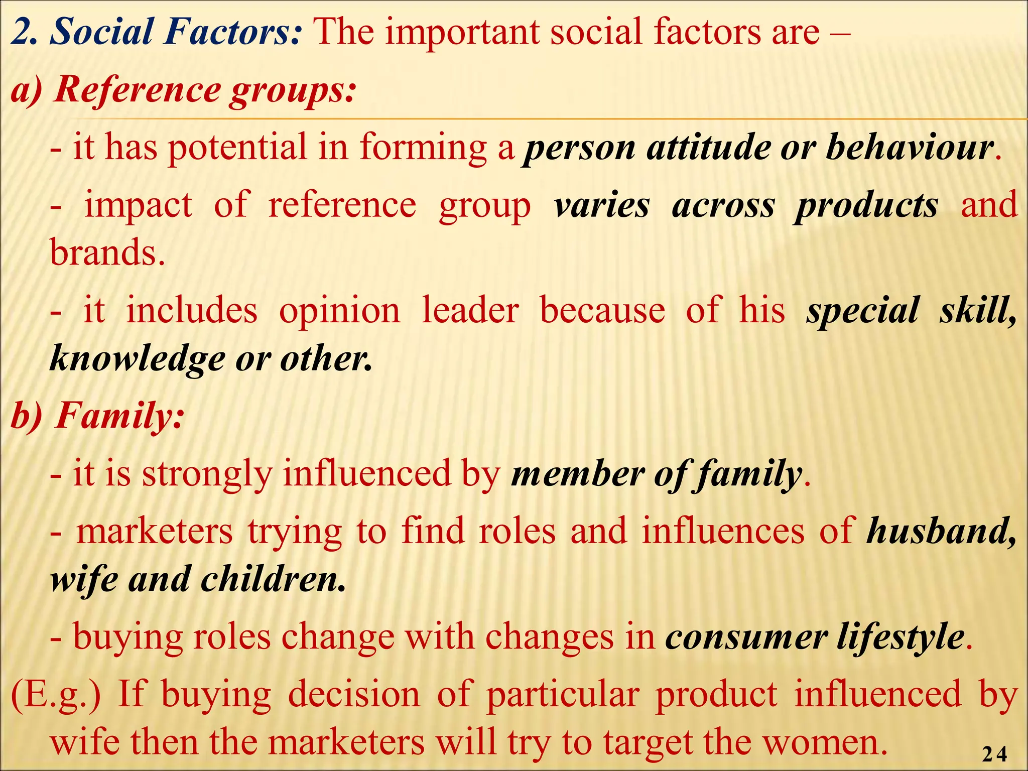 2. Social Factors: The important social factors are –
a) Reference groups:
- it has potential in forming a person attitude or behaviour.
- impact of reference group varies across products and
brands.
- it includes opinion leader because of his special skill,
knowledge or other.
b) Family:
- it is strongly influenced by member of family.
- marketers trying to find roles and influences of husband,
wife and children.
- buying roles change with changes in consumer lifestyle.
(E.g.) If buying decision of particular product influenced by
wife then the marketers will try to target the women. 24
 