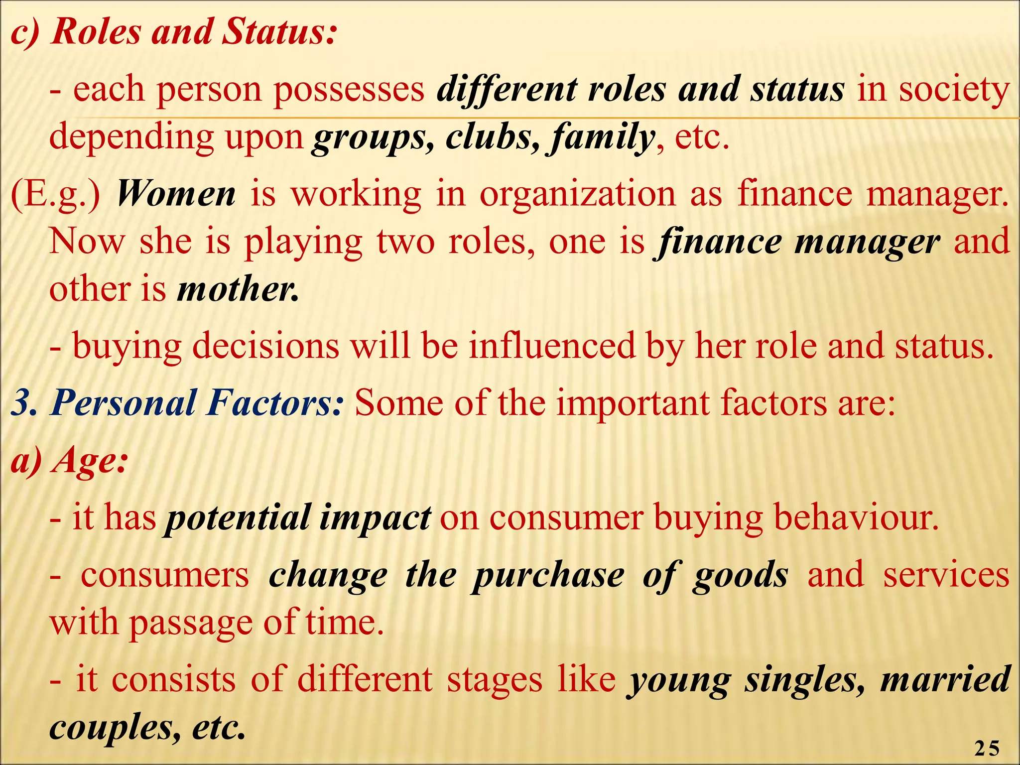 c) Roles and Status:
- each person possesses different roles and status in society
depending upon groups, clubs, family, etc.
(E.g.) Women is working in organization as finance manager.
Now she is playing two roles, one is finance manager and
other is mother.
- buying decisions will be influenced by her role and status.
3. Personal Factors: Some of the important factors are:
a) Age:
- it has potential impact on consumer buying behaviour.
- consumers change the purchase of goods and services
with passage of time.
- it consists of different stages like young singles, married
couples, etc. 25
 