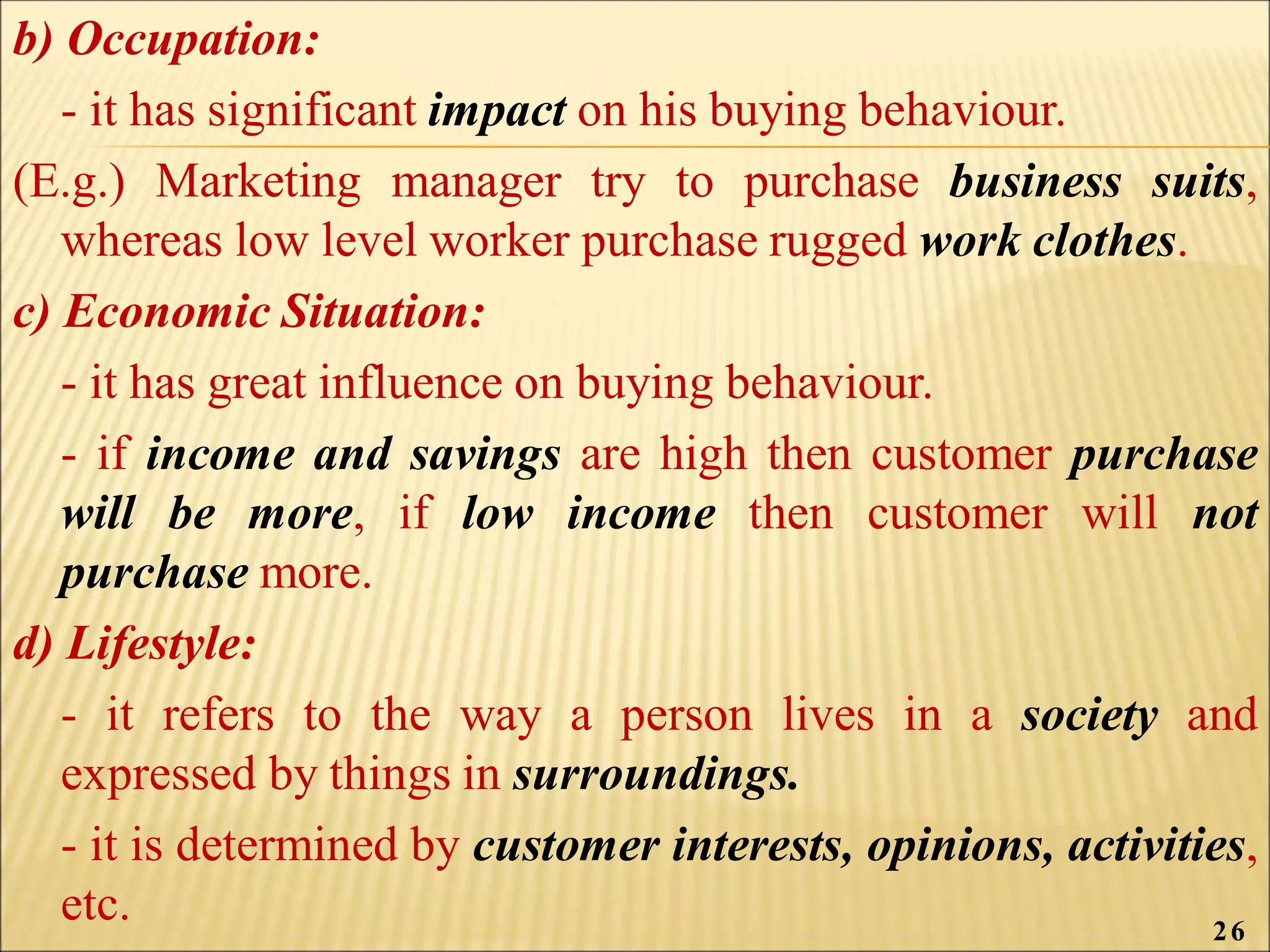 b) Occupation:
- it has significant impact on his buying behaviour.
(E.g.) Marketing manager try to purchase business suits,
whereas low level worker purchase rugged work clothes.
c) Economic Situation:
- it has great influence on buying behaviour.
- if income and savings are high then customer purchase
will be more, if low income then customer will not
purchase more.
d) Lifestyle:
- it refers to the way a person lives in a society and
expressed by things in surroundings.
- it is determined by customer interests, opinions, activities,
etc. 26
 
