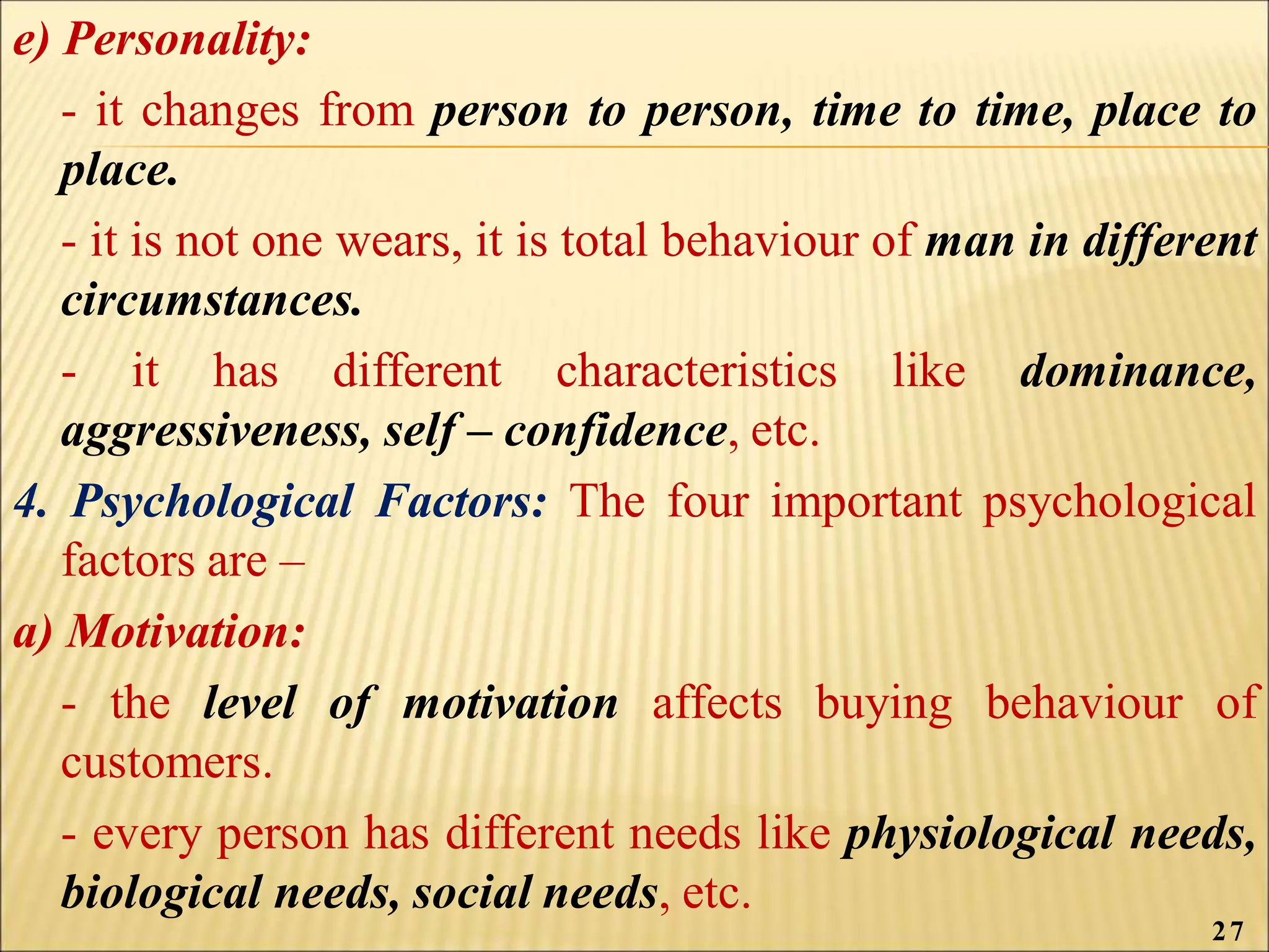 e) Personality:
- it changes from person to person, time to time, place to
place.
- it is not one wears, it is total behaviour of man in different
circumstances.
- it has different characteristics like dominance,
aggressiveness, self – confidence, etc.
4. Psychological Factors: The four important psychological
factors are –
a) Motivation:
- the level of motivation affects buying behaviour of
customers.
- every person has different needs like physiological needs,
biological needs, social needs, etc.
27
 