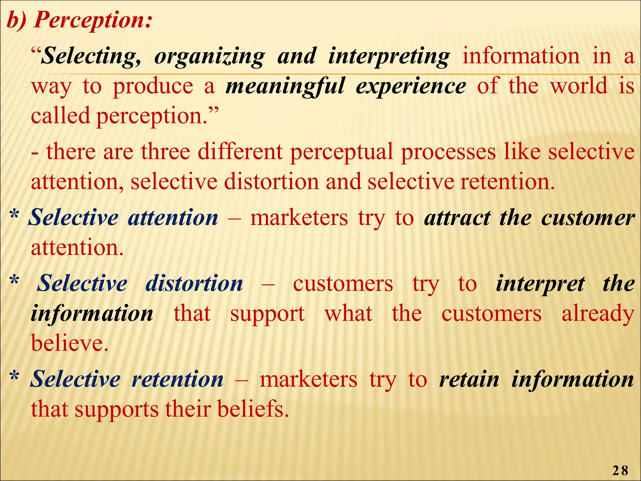 b) Perception:
“Selecting, organizing and interpreting information in a
way to produce a meaningful experience of the world is
called perception.”
- there are three different perceptual processes like selective
attention, selective distortion and selective retention.
* Selective attention – marketers try to attract the customer
attention.
* Selective distortion – customers try to interpret the
information that support what the customers already
believe.
* Selective retention – marketers try to retain information
that supports their beliefs.
28
 