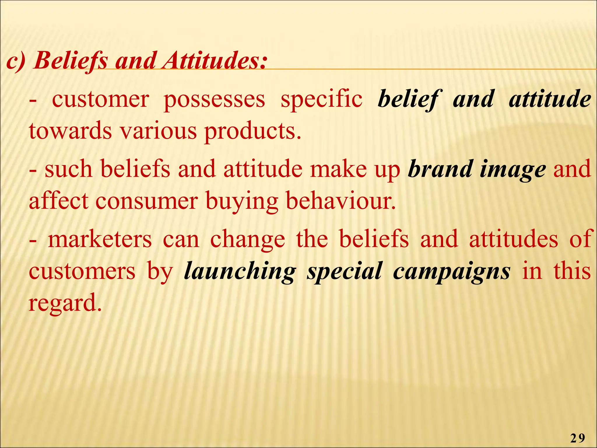 c) Beliefs and Attitudes:
- customer possesses specific belief and attitude
towards various products.
- such beliefs and attitude make up brand image and
affect consumer buying behaviour.
- marketers can change the beliefs and attitudes of
customers by launching special campaigns in this
regard.
29
 