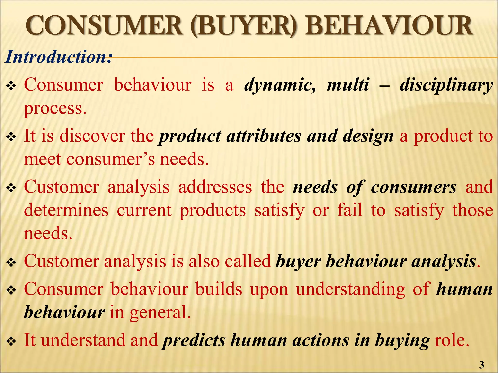 CONSUMER (BUYER) BEHAVIOUR
Introduction:
 Consumer behaviour is a dynamic, multi – disciplinary
process.
 It is discover the product attributes and design a product to
meet consumer’s needs.
 Customer analysis addresses the needs of consumers and
determines current products satisfy or fail to satisfy those
needs.
 Customer analysis is also called buyer behaviour analysis.
 Consumer behaviour builds upon understanding of human
behaviour in general.
 It understand and predicts human actions in buying role.
3
 