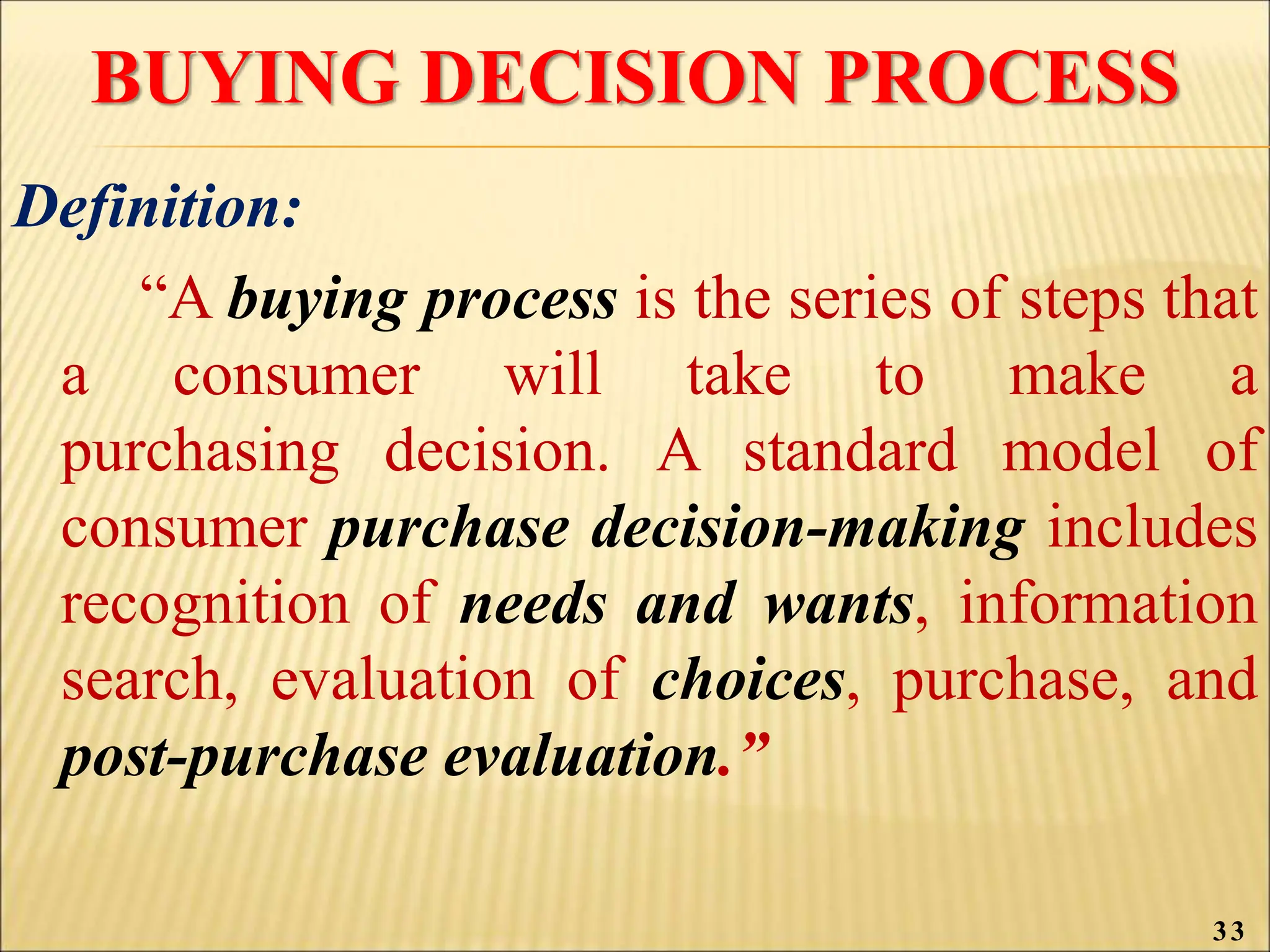 BUYING DECISION PROCESS
Definition:
“A buying process is the series of steps that
a consumer will take to make a
purchasing decision. A standard model of
consumer purchase decision-making includes
recognition of needs and wants, information
search, evaluation of choices, purchase, and
post-purchase evaluation.”
33
 