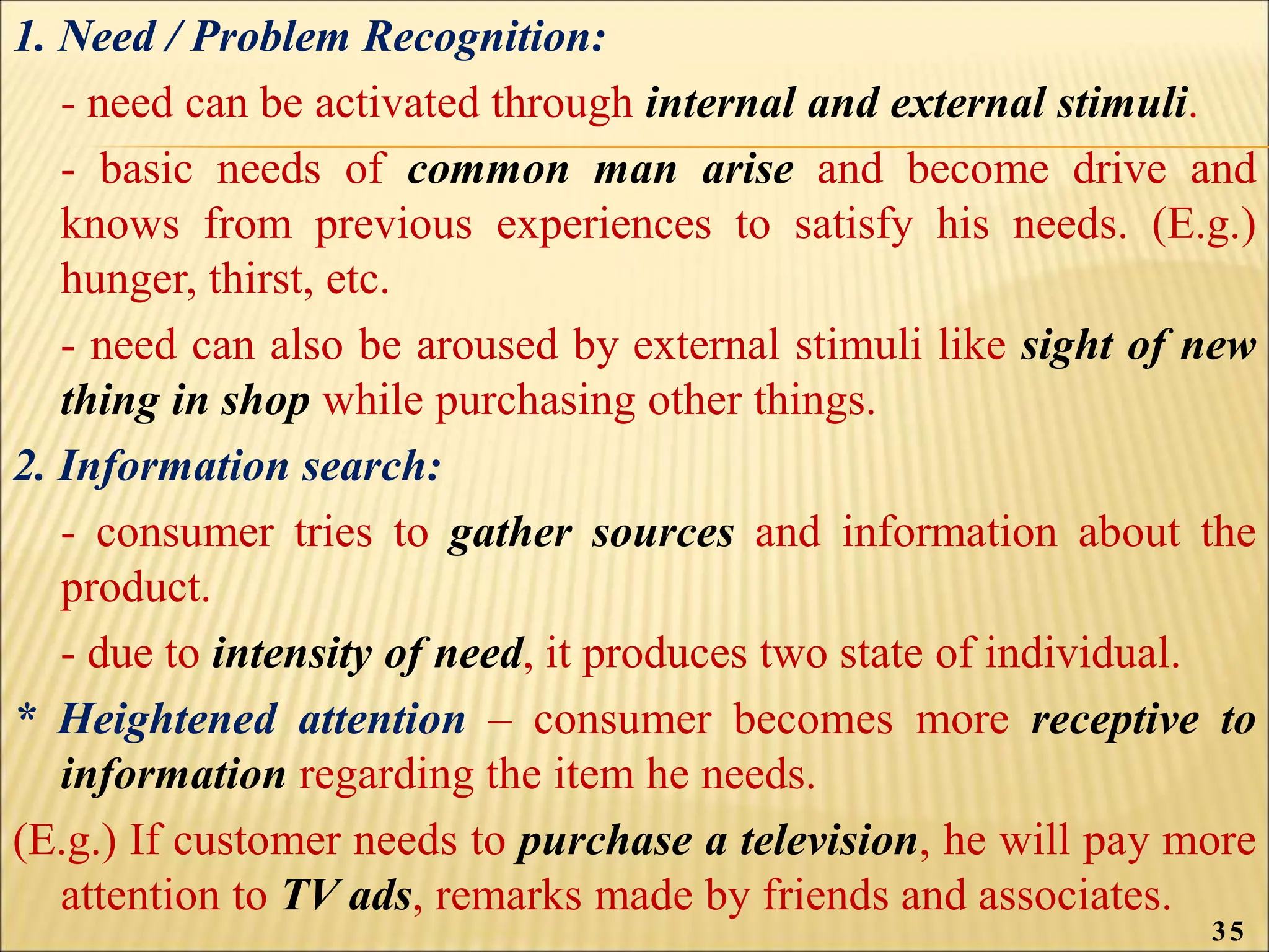 1. Need / Problem Recognition:
- need can be activated through internal and external stimuli.
- basic needs of common man arise and become drive and
knows from previous experiences to satisfy his needs. (E.g.)
hunger, thirst, etc.
- need can also be aroused by external stimuli like sight of new
thing in shop while purchasing other things.
2. Information search:
- consumer tries to gather sources and information about the
product.
- due to intensity of need, it produces two state of individual.
* Heightened attention – consumer becomes more receptive to
information regarding the item he needs.
(E.g.) If customer needs to purchase a television, he will pay more
attention to TV ads, remarks made by friends and associates.
35
 