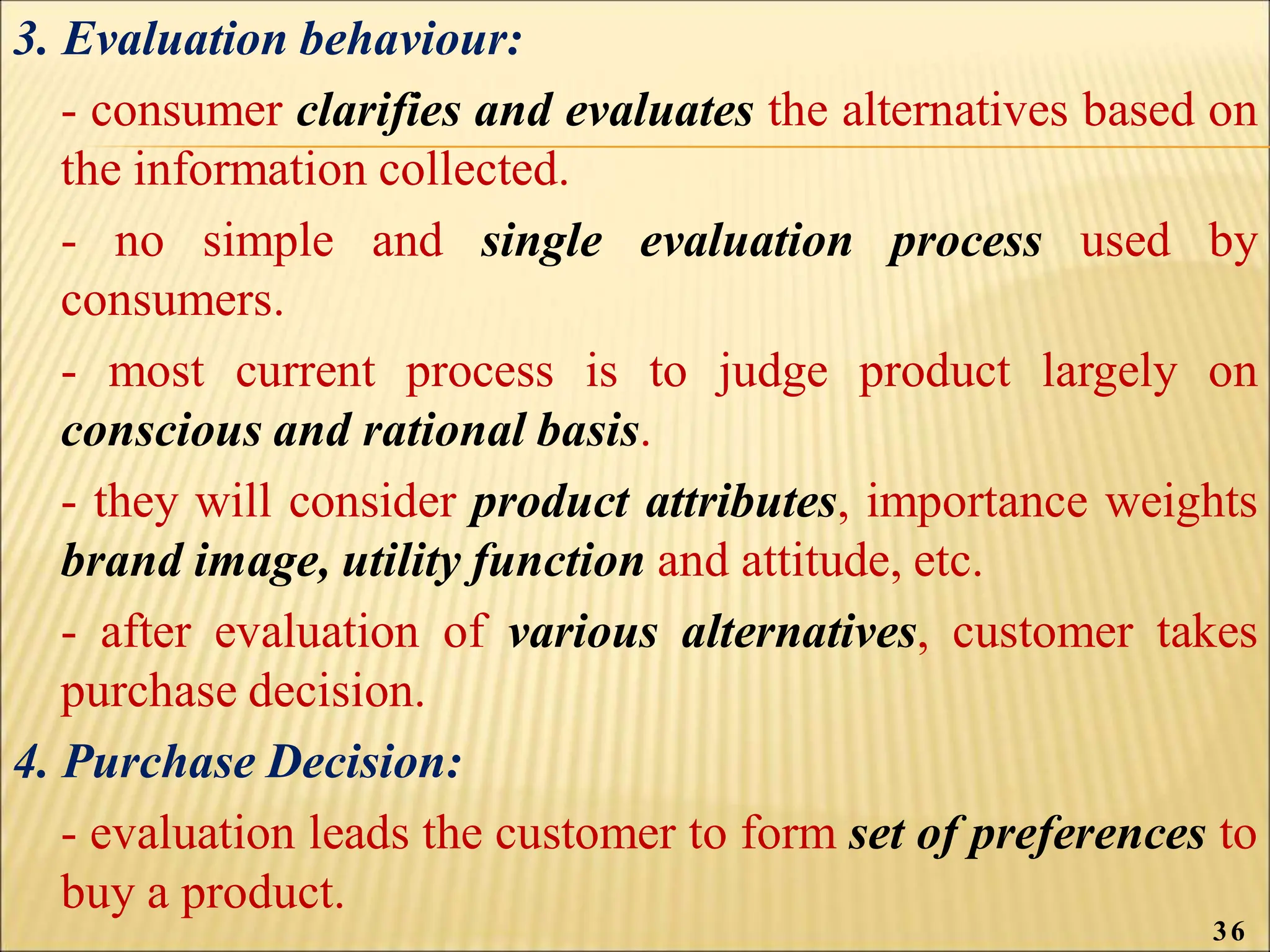 3. Evaluation behaviour:
- consumer clarifies and evaluates the alternatives based on
the information collected.
- no simple and single evaluation process used by
consumers.
- most current process is to judge product largely on
conscious and rational basis.
- they will consider product attributes, importance weights
brand image, utility function and attitude, etc.
- after evaluation of various alternatives, customer takes
purchase decision.
4. Purchase Decision:
- evaluation leads the customer to form set of preferences to
buy a product.
36
 