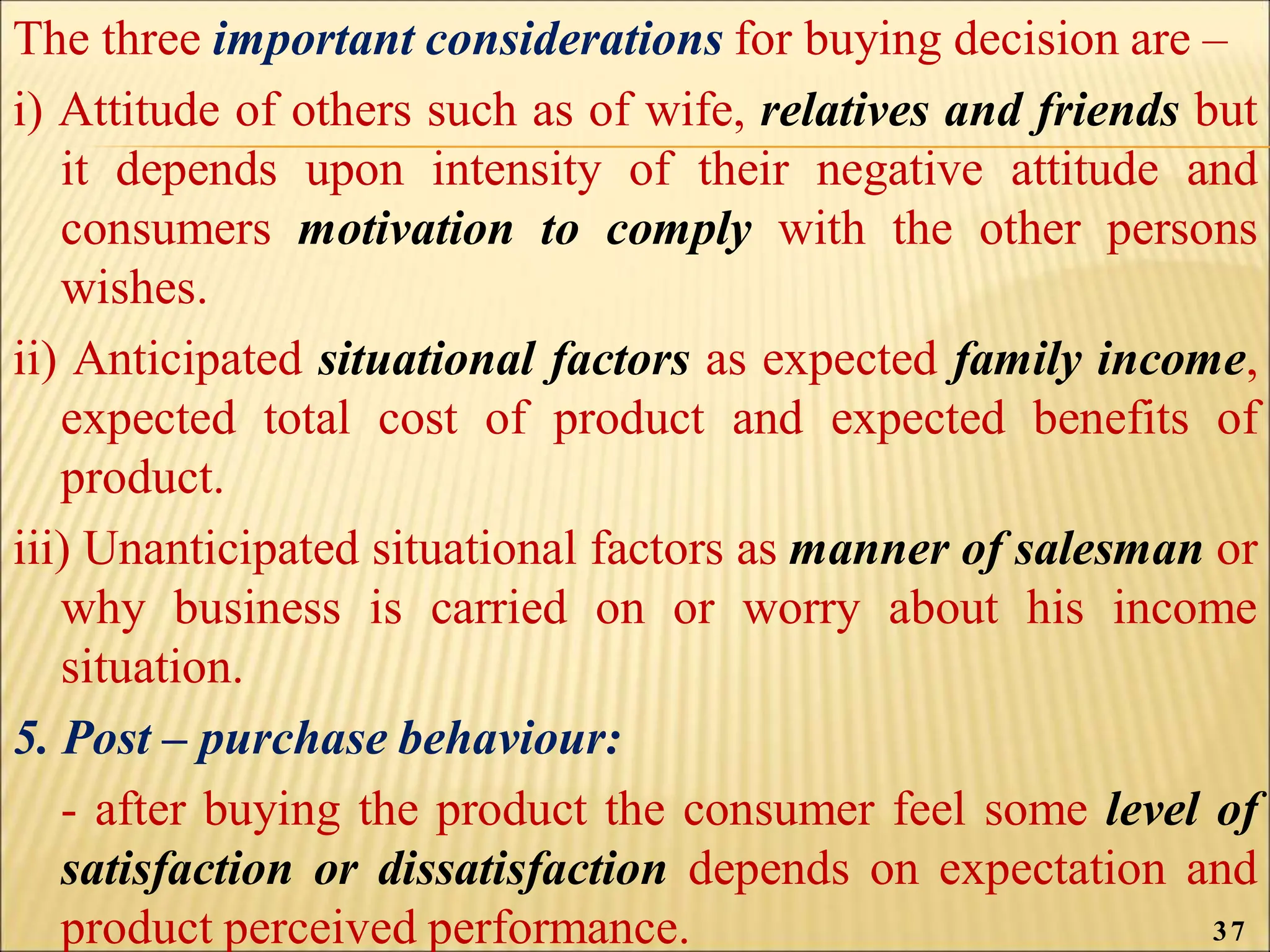 The three important considerations for buying decision are –
i) Attitude of others such as of wife, relatives and friends but
it depends upon intensity of their negative attitude and
consumers motivation to comply with the other persons
wishes.
ii) Anticipated situational factors as expected family income,
expected total cost of product and expected benefits of
product.
iii) Unanticipated situational factors as manner of salesman or
why business is carried on or worry about his income
situation.
5. Post – purchase behaviour:
- after buying the product the consumer feel some level of
satisfaction or dissatisfaction depends on expectation and
product perceived performance. 37
 