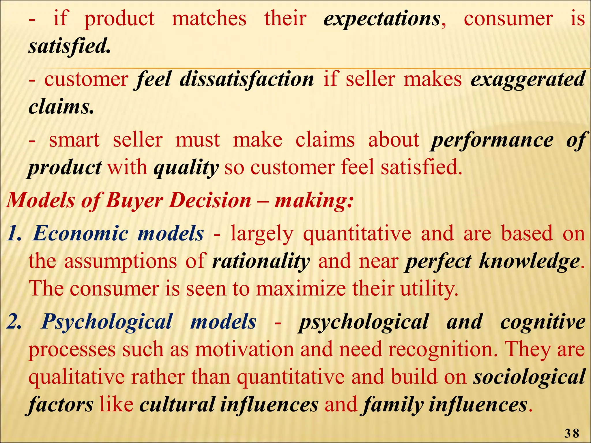 - if product matches their expectations, consumer is
satisfied.
- customer feel dissatisfaction if seller makes exaggerated
claims.
- smart seller must make claims about performance of
product with quality so customer feel satisfied.
Models of Buyer Decision – making:
1. Economic models - largely quantitative and are based on
the assumptions of rationality and near perfect knowledge.
The consumer is seen to maximize their utility.
2. Psychological models - psychological and cognitive
processes such as motivation and need recognition. They are
qualitative rather than quantitative and build on sociological
factors like cultural influences and family influences.
38
 