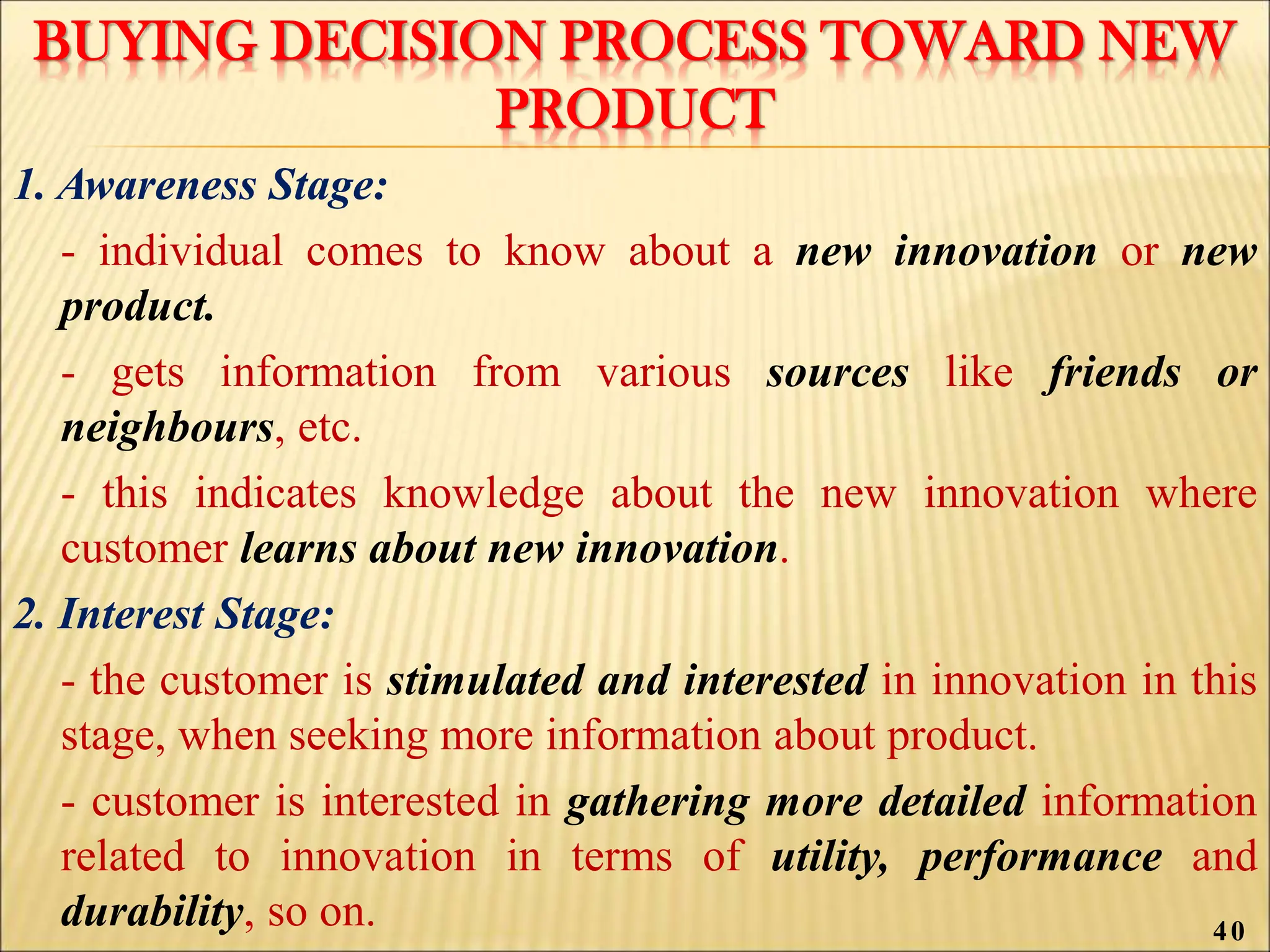 BUYING DECISION PROCESS TOWARD NEW
PRODUCT
1. Awareness Stage:
- individual comes to know about a new innovation or new
product.
- gets information from various sources like friends or
neighbours, etc.
- this indicates knowledge about the new innovation where
customer learns about new innovation.
2. Interest Stage:
- the customer is stimulated and interested in innovation in this
stage, when seeking more information about product.
- customer is interested in gathering more detailed information
related to innovation in terms of utility, performance and
durability, so on. 40
 
