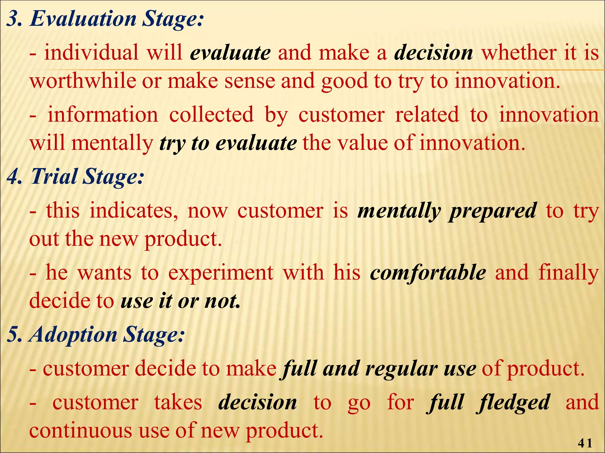 3. Evaluation Stage:
- individual will evaluate and make a decision whether it is
worthwhile or make sense and good to try to innovation.
- information collected by customer related to innovation
will mentally try to evaluate the value of innovation.
4. Trial Stage:
- this indicates, now customer is mentally prepared to try
out the new product.
- he wants to experiment with his comfortable and finally
decide to use it or not.
5. Adoption Stage:
- customer decide to make full and regular use of product.
- customer takes decision to go for full fledged and
continuous use of new product. 41
 