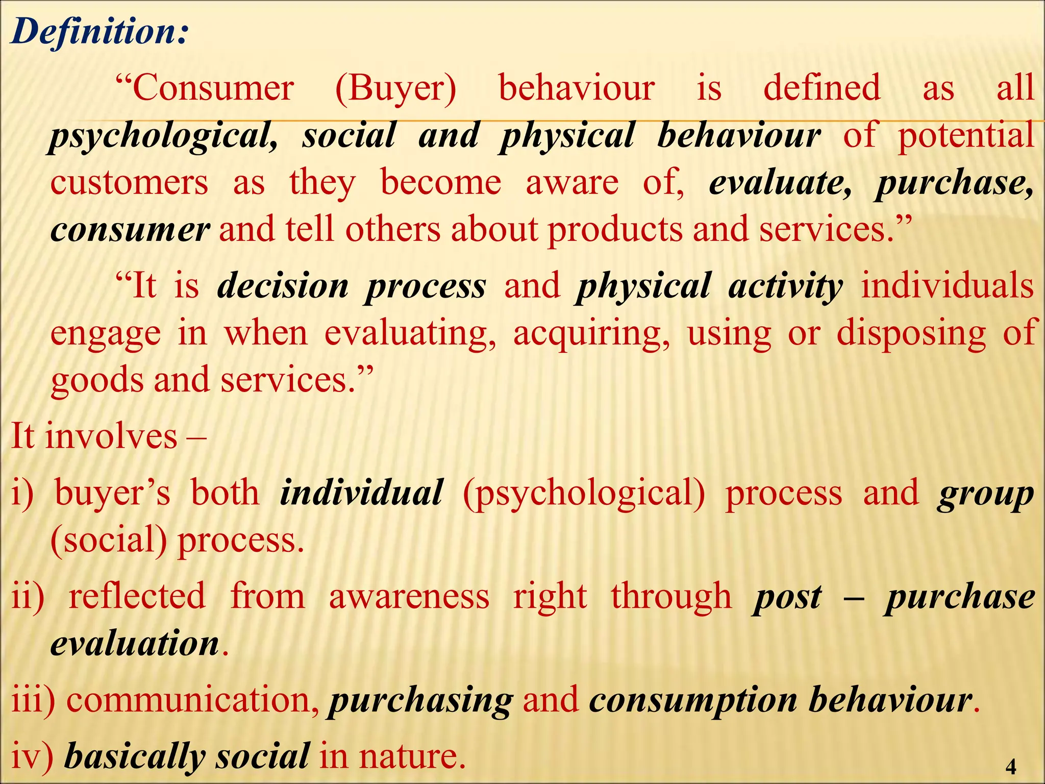 Definition:
“Consumer (Buyer) behaviour is defined as all
psychological, social and physical behaviour of potential
customers as they become aware of, evaluate, purchase,
consumer and tell others about products and services.”
“It is decision process and physical activity individuals
engage in when evaluating, acquiring, using or disposing of
goods and services.”
It involves –
i) buyer’s both individual (psychological) process and group
(social) process.
ii) reflected from awareness right through post – purchase
evaluation.
iii) communication, purchasing and consumption behaviour.
iv) basically social in nature. 4
 