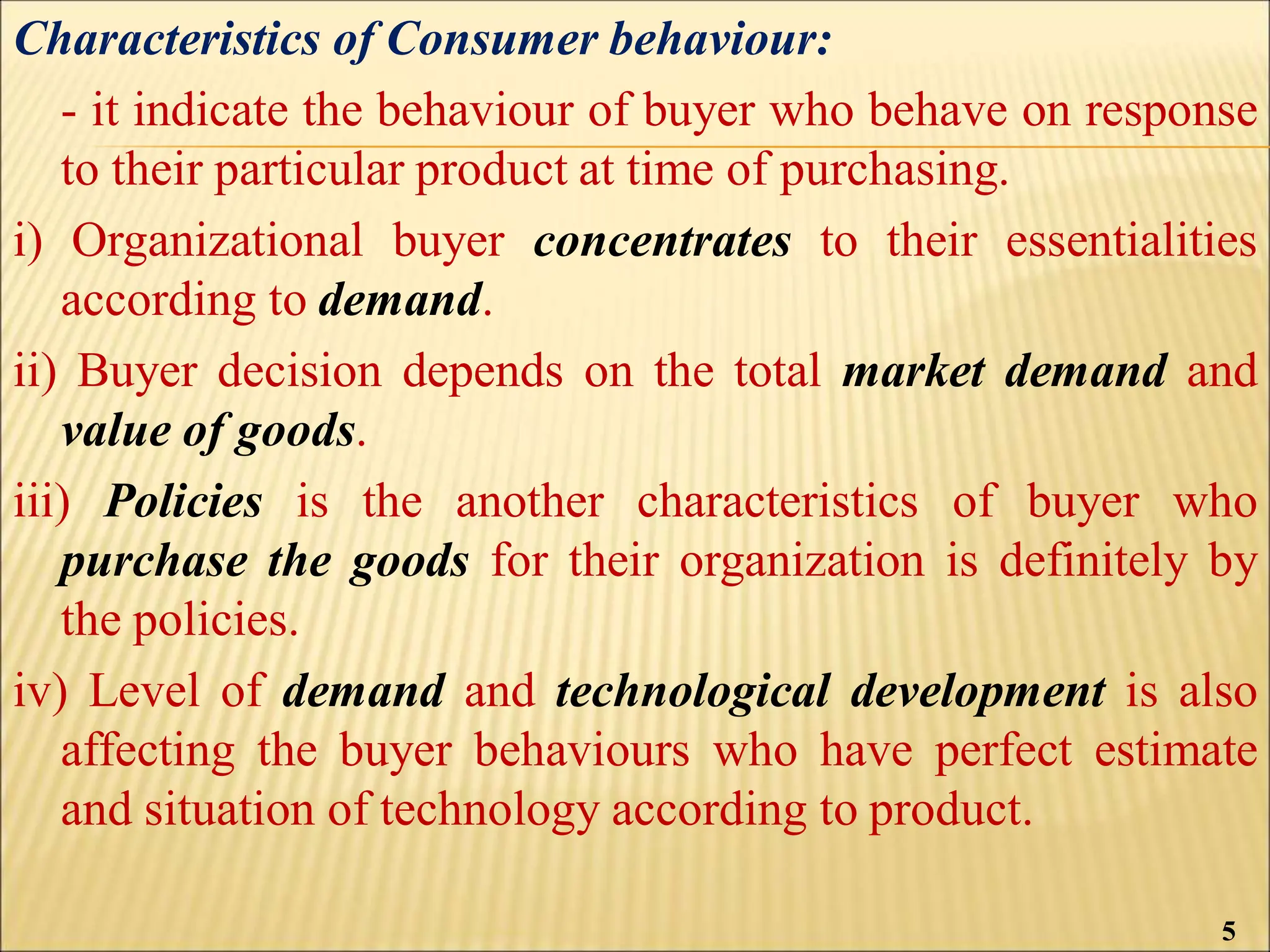 Characteristics of Consumer behaviour:
- it indicate the behaviour of buyer who behave on response
to their particular product at time of purchasing.
i) Organizational buyer concentrates to their essentialities
according to demand.
ii) Buyer decision depends on the total market demand and
value of goods.
iii) Policies is the another characteristics of buyer who
purchase the goods for their organization is definitely by
the policies.
iv) Level of demand and technological development is also
affecting the buyer behaviours who have perfect estimate
and situation of technology according to product.
5
 