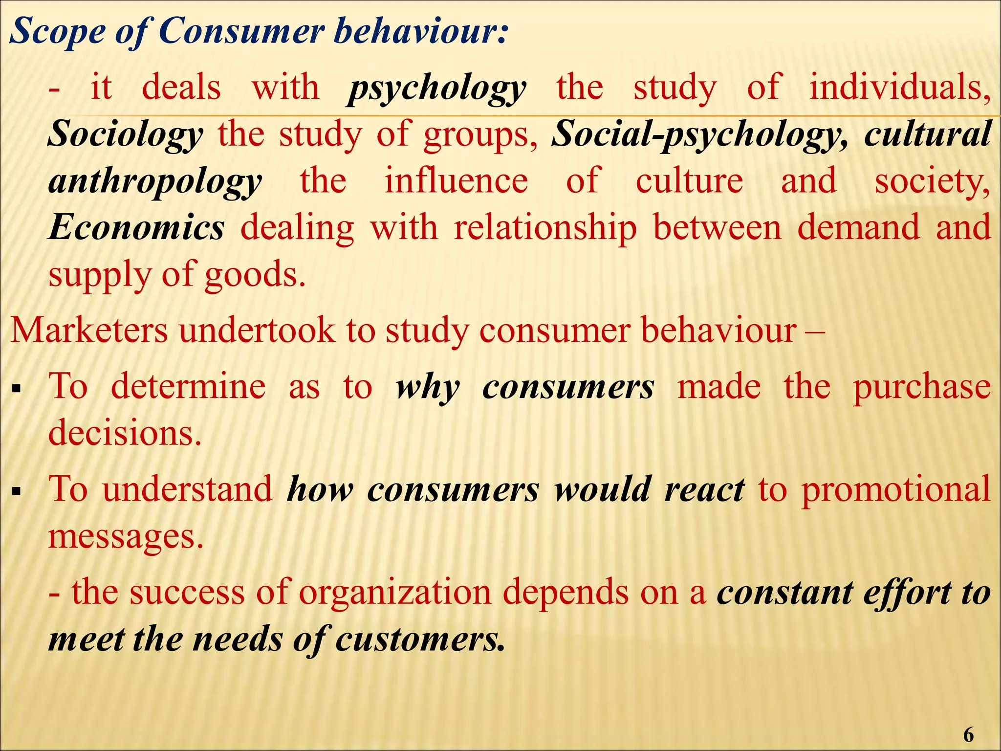 Scope of Consumer behaviour:
- it deals with psychology the study of individuals,
Sociology the study of groups, Social-psychology, cultural
anthropology the influence of culture and society,
Economics dealing with relationship between demand and
supply of goods.
Marketers undertook to study consumer behaviour –
 To determine as to why consumers made the purchase
decisions.
 To understand how consumers would react to promotional
messages.
- the success of organization depends on a constant effort to
meet the needs of customers.
6
 