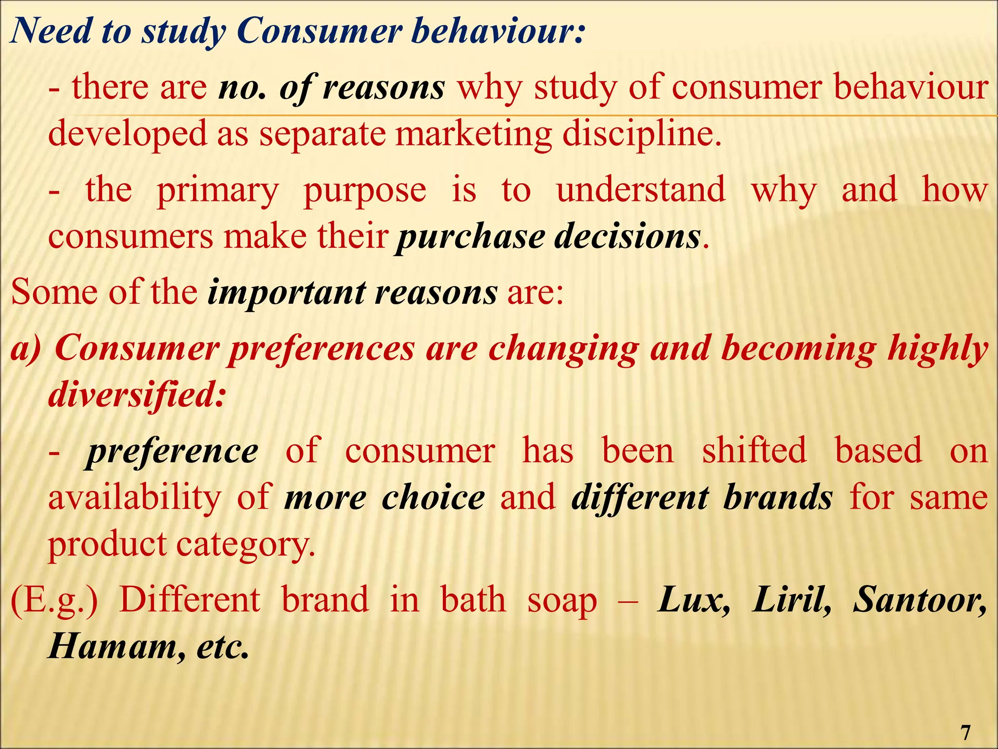 Need to study Consumer behaviour:
- there are no. of reasons why study of consumer behaviour
developed as separate marketing discipline.
- the primary purpose is to understand why and how
consumers make their purchase decisions.
Some of the important reasons are:
a) Consumer preferences are changing and becoming highly
diversified:
- preference of consumer has been shifted based on
availability of more choice and different brands for same
product category.
(E.g.) Different brand in bath soap – Lux, Liril, Santoor,
Hamam, etc.
7
 