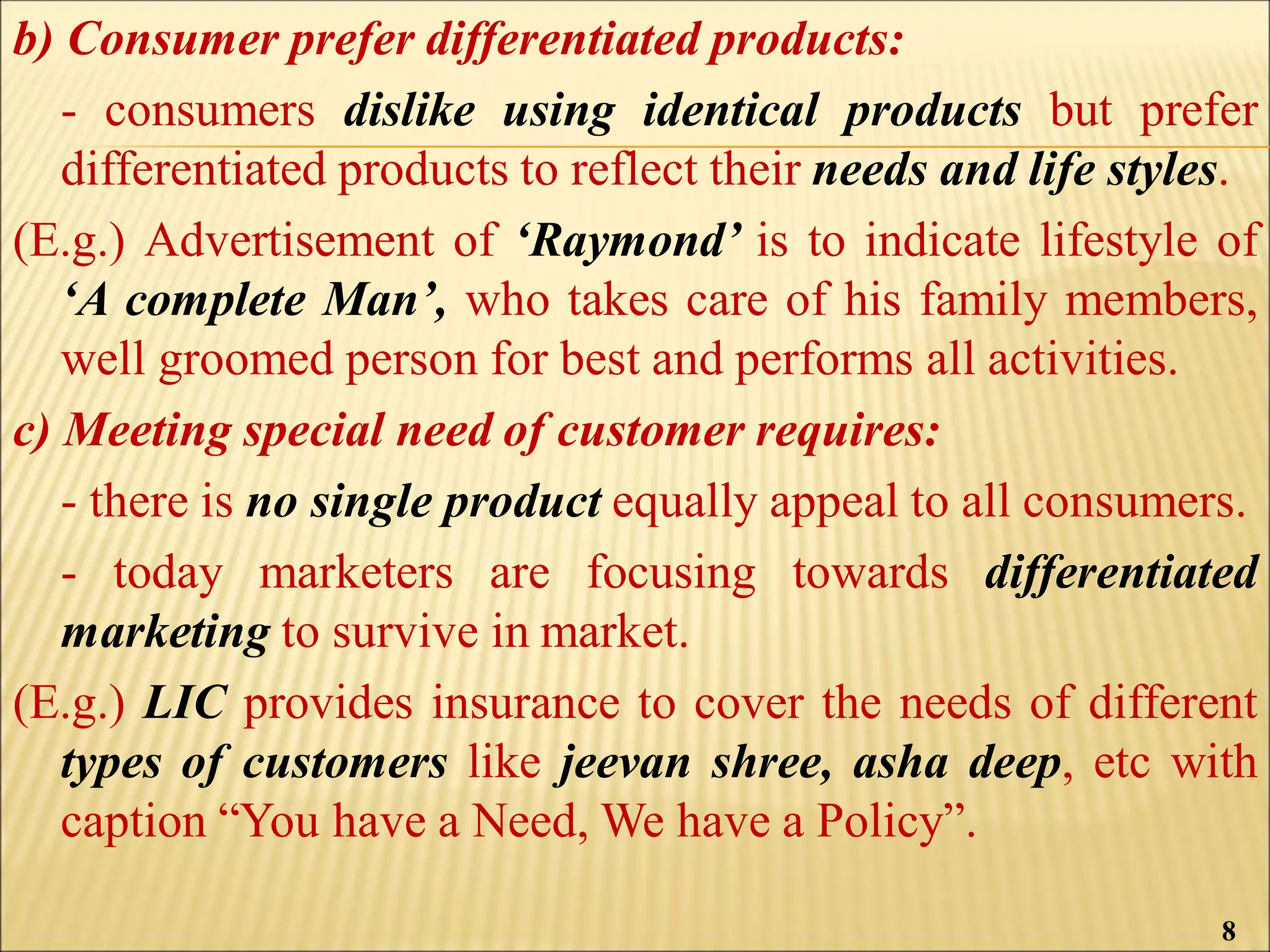 b) Consumer prefer differentiated products:
- consumers dislike using identical products but prefer
differentiated products to reflect their needs and life styles.
(E.g.) Advertisement of ‘Raymond’ is to indicate lifestyle of
‘A complete Man’, who takes care of his family members,
well groomed person for best and performs all activities.
c) Meeting special need of customer requires:
- there is no single product equally appeal to all consumers.
- today marketers are focusing towards differentiated
marketing to survive in market.
(E.g.) LIC provides insurance to cover the needs of different
types of customers like jeevan shree, asha deep, etc with
caption “You have a Need, We have a Policy”.
8
 