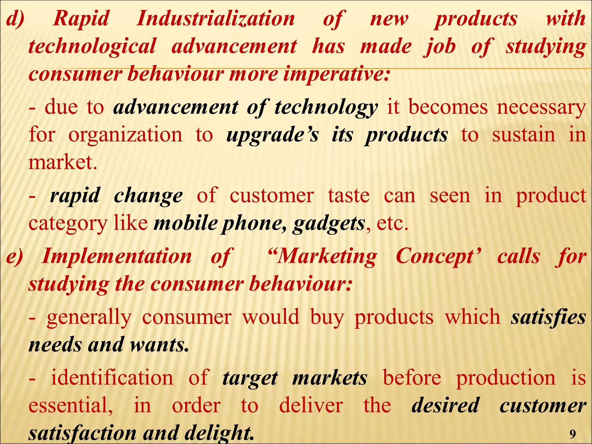 d) Rapid Industrialization of new products with
technological advancement has made job of studying
consumer behaviour more imperative:
- due to advancement of technology it becomes necessary
for organization to upgrade’s its products to sustain in
market.
- rapid change of customer taste can seen in product
category like mobile phone, gadgets, etc.
e) Implementation of “Marketing Concept’ calls for
studying the consumer behaviour:
- generally consumer would buy products which satisfies
needs and wants.
- identification of target markets before production is
essential, in order to deliver the desired customer
satisfaction and delight. 9
 