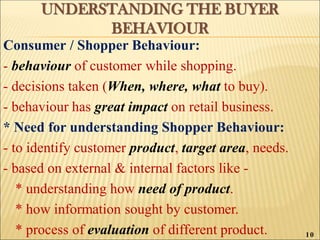 UNDERSTANDING THE BUYER
BEHAVIOUR
Consumer / Shopper Behaviour:
- behaviour of customer while shopping.
- decisions taken (When, where, what to buy).
- behaviour has great impact on retail business.
* Need for understanding Shopper Behaviour:
- to identify customer product, target area, needs.
- based on external & internal factors like -
* understanding how need of product.
* how information sought by customer.
* process of evaluation of different product. 10
 