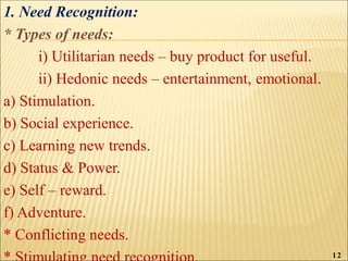 1. Need Recognition:
* Types of needs:
i) Utilitarian needs – buy product for useful.
ii) Hedonic needs – entertainment, emotional.
a) Stimulation.
b) Social experience.
c) Learning new trends.
d) Status & Power.
e) Self – reward.
f) Adventure.
* Conflicting needs.
12
 