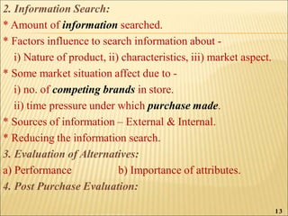 2. Information Search:
* Amount of information searched.
* Factors influence to search information about -
i) Nature of product, ii) characteristics, iii) market aspect.
* Some market situation affect due to -
i) no. of competing brands in store.
ii) time pressure under which purchase made.
* Sources of information – External & Internal.
* Reducing the information search.
3. Evaluation of Alternatives:
a) Performance b) Importance of attributes.
4. Post Purchase Evaluation:
13
 