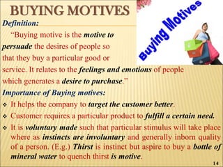 BUYING MOTIVES
Definition:
“Buying motive is the motive to
persuade the desires of people so
that they buy a particular good or
service. It relates to the feelings and emotions of people
which generates a desire to purchase.”
Importance of Buying motives:
 It helps the company to target the customer better.
 Customer requires a particular product to fulfill a certain need.
 It is voluntary made such that particular stimulus will take place
where as instincts are involuntary and generally inborn quality
of a person. (E.g.) Thirst is instinct but aspire to buy a bottle of
mineral water to quench thirst is motive.
14
 