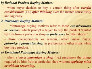 b) Rational Product Buying Motives:
- when buyer decides to buy a certain thing after careful
consideration (i.e.) after thinking over the matter consciously
and logically.
2. Patronage Buying Motives:
“Patronage buying motives refer to those considerations
or reasons, which prompt a buyer to buy the product wanted
by him from a particular shop in preference to other shops.”
- those considerations or reasons, which make buyer,
patronize a particular shop in preference to other ships while
buying a product.
a) Emotional Patronage Buying Motives:
- when a buyer patronizes a shop (i.e.) purchases the things
required by him from a particular shop without applying mind
or without reasoning. 17
 