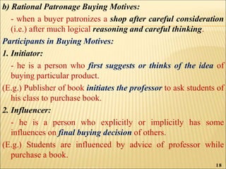 b) Rational Patronage Buying Motives:
- when a buyer patronizes a shop after careful consideration
(i.e.) after much logical reasoning and careful thinking.
Participants in Buying Motives:
1. Initiator:
- he is a person who first suggests or thinks of the idea of
buying particular product.
(E.g.) Publisher of book initiates the professor to ask students of
his class to purchase book.
2. Influencer:
- he is a person who explicitly or implicitly has some
influences on final buying decision of others.
(E.g.) Students are influenced by advice of professor while
purchase a book.
18
 