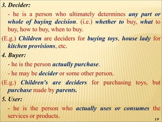 3. Decider:
- he is a person who ultimately determines any part or
whole of buying decision. (i.e.) whether to buy, what to
buy, how to buy, when to buy.
(E.g.) Children are deciders for buying toys, house lady for
kitchen provisions, etc.
4. Buyer:
- he is the person actually purchase.
- he may be decider or some other person.
(E.g.) Children's are deciders for purchasing toys, but
purchase made by parents.
5. User:
- he is the person who actually uses or consumes the
services or products. 19
 