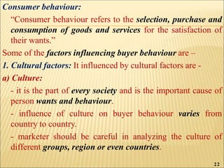 Consumer behaviour:
“Consumer behaviour refers to the selection, purchase and
consumption of goods and services for the satisfaction of
their wants.”
Some of the factors influencing buyer behaviour are –
1. Cultural factors: It influenced by cultural factors are -
a) Culture:
- it is the part of every society and is the important cause of
person wants and behaviour.
- influence of culture on buyer behaviour varies from
country to country.
- marketer should be careful in analyzing the culture of
different groups, region or even countries.
22
 