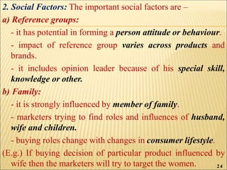 2. Social Factors: The important social factors are –
a) Reference groups:
- it has potential in forming a person attitude or behaviour.
- impact of reference group varies across products and
brands.
- it includes opinion leader because of his special skill,
knowledge or other.
b) Family:
- it is strongly influenced by member of family.
- marketers trying to find roles and influences of husband,
wife and children.
- buying roles change with changes in consumer lifestyle.
(E.g.) If buying decision of particular product influenced by
wife then the marketers will try to target the women. 24
 