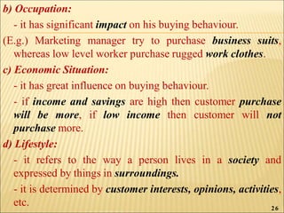 b) Occupation:
- it has significant impact on his buying behaviour.
(E.g.) Marketing manager try to purchase business suits,
whereas low level worker purchase rugged work clothes.
c) Economic Situation:
- it has great influence on buying behaviour.
- if income and savings are high then customer purchase
will be more, if low income then customer will not
purchase more.
d) Lifestyle:
- it refers to the way a person lives in a society and
expressed by things in surroundings.
- it is determined by customer interests, opinions, activities,
etc. 26
 