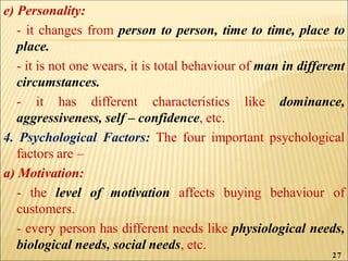 e) Personality:
- it changes from person to person, time to time, place to
place.
- it is not one wears, it is total behaviour of man in different
circumstances.
- it has different characteristics like dominance,
aggressiveness, self – confidence, etc.
4. Psychological Factors: The four important psychological
factors are –
a) Motivation:
- the level of motivation affects buying behaviour of
customers.
- every person has different needs like physiological needs,
biological needs, social needs, etc.
27
 