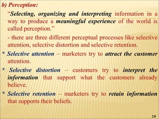 b) Perception:
“Selecting, organizing and interpreting information in a
way to produce a meaningful experience of the world is
called perception.”
- there are three different perceptual processes like selective
attention, selective distortion and selective retention.
* Selective attention – marketers try to attract the customer
attention.
* Selective distortion – customers try to interpret the
information that support what the customers already
believe.
* Selective retention – marketers try to retain information
that supports their beliefs.
28
 