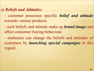 c) Beliefs and Attitudes:
- customer possesses specific belief and attitude
towards various products.
- such beliefs and attitude make up brand image and
affect consumer buying behaviour.
- marketers can change the beliefs and attitudes of
customers by launching special campaigns in this
regard.
29
 