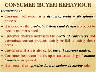 CONSUMER (BUYER) BEHAVIOUR
Introduction:
 Consumer behaviour is a dynamic, multi – disciplinary
process.
 It is discover the product attributes and design a product to
meet consumer’s needs.
 Customer analysis addresses the needs of consumers and
determines current products satisfy or fail to satisfy those
needs.
 Customer analysis is also called buyer behaviour analysis.
 Consumer behaviour builds upon understanding of human
behaviour in general.
 It understand and predicts human actions in buying role.
3
 