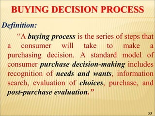 BUYING DECISION PROCESS
Definition:
“A buying process is the series of steps that
a consumer will take to make a
purchasing decision. A standard model of
consumer purchase decision-making includes
recognition of needs and wants, information
search, evaluation of choices, purchase, and
post-purchase evaluation.”
33
 