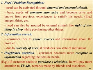 1. Need / Problem Recognition:
- need can be activated through internal and external stimuli.
- basic needs of common man arise and become drive and
knows from previous experiences to satisfy his needs. (E.g.)
hunger, thirst, etc.
- need can also be aroused by external stimuli like sight of new
thing in shop while purchasing other things.
2. Information search:
- consumer tries to gather sources and information about the
product.
- due to intensity of need, it produces two state of individual.
* Heightened attention – consumer becomes more receptive to
information regarding the item he needs.
(E.g.) If customer needs to purchase a television, he will pay more
attention to TV ads, remarks made by friends and associates.
35
 