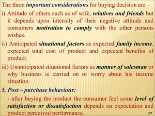 The three important considerations for buying decision are –
i) Attitude of others such as of wife, relatives and friends but
it depends upon intensity of their negative attitude and
consumers motivation to comply with the other persons
wishes.
ii) Anticipated situational factors as expected family income,
expected total cost of product and expected benefits of
product.
iii) Unanticipated situational factors as manner of salesman or
why business is carried on or worry about his income
situation.
5. Post – purchase behaviour:
- after buying the product the consumer feel some level of
satisfaction or dissatisfaction depends on expectation and
product perceived performance. 37
 
