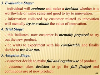 3. Evaluation Stage:
- individual will evaluate and make a decision whether it is
worthwhile or make sense and good to try to innovation.
- information collected by customer related to innovation
will mentally try to evaluate the value of innovation.
4. Trial Stage:
- this indicates, now customer is mentally prepared to try
out the new product.
- he wants to experiment with his comfortable and finally
decide to use it or not.
5. Adoption Stage:
- customer decide to make full and regular use of product.
- customer takes decision to go for full fledged and
continuous use of new product. 41
 