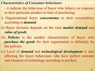 Characteristics of Consumer behaviour:
- it indicate the behaviour of buyer who behave on response
to their particular product at time of purchasing.
i) Organizational buyer concentrates to their essentialities
according to demand.
ii) Buyer decision depends on the total market demand and
value of goods.
iii) Policies is the another characteristics of buyer who
purchase the goods for their organization is definitely by
the policies.
iv) Level of demand and technological development is also
affecting the buyer behaviours who have perfect estimate
and situation of technology according to product.
5
 