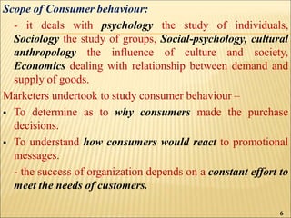 Scope of Consumer behaviour:
- it deals with psychology the study of individuals,
Sociology the study of groups, Social-psychology, cultural
anthropology the influence of culture and society,
Economics dealing with relationship between demand and
supply of goods.
Marketers undertook to study consumer behaviour –
 To determine as to why consumers made the purchase
decisions.
 To understand how consumers would react to promotional
messages.
- the success of organization depends on a constant effort to
meet the needs of customers.
6
 