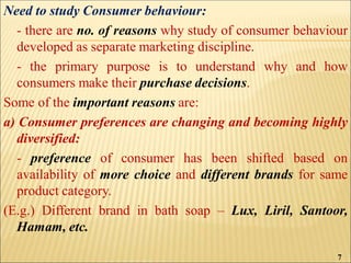 Need to study Consumer behaviour:
- there are no. of reasons why study of consumer behaviour
developed as separate marketing discipline.
- the primary purpose is to understand why and how
consumers make their purchase decisions.
Some of the important reasons are:
a) Consumer preferences are changing and becoming highly
diversified:
- preference of consumer has been shifted based on
availability of more choice and different brands for same
product category.
(E.g.) Different brand in bath soap – Lux, Liril, Santoor,
Hamam, etc.
7
 