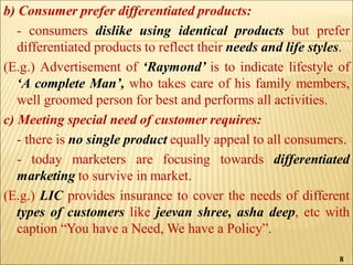 b) Consumer prefer differentiated products:
- consumers dislike using identical products but prefer
differentiated products to reflect their needs and life styles.
(E.g.) Advertisement of ‘Raymond’ is to indicate lifestyle of
‘A complete Man’, who takes care of his family members,
well groomed person for best and performs all activities.
c) Meeting special need of customer requires:
- there is no single product equally appeal to all consumers.
- today marketers are focusing towards differentiated
marketing to survive in market.
(E.g.) LIC provides insurance to cover the needs of different
types of customers like jeevan shree, asha deep, etc with
caption “You have a Need, We have a Policy”.
8
 