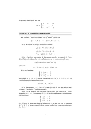 et on trouve, tous calculs faits, que 
Mn = 
0 
@ 
0 0 0 
1 1 0 
1 1  2n 2n 
1 
A 
Corrigé ex. 16 : Indépendance dans l’image 
On considère l’application linéaire h de R3 dans R3 définie par 
f : (a; b; c) ! (a + b; b + c; a  c): 
16-1) Calculons les images des vecteurs de base : 
f(e1) = f(1; 0; 0) = (1; 0; 1) 
f(e2) = f(0; 1; 0) = (1; 1; 0) 
f(e3) = f(0; 0; 1) = (0; 1;1) 
16-2) Cherchons une relation de dépendance entre les vecteurs f(e1), f(e2), 
f(e3). Cela revient à chercher trois coefficients a1, a2, a3 non tous nuls tels que : 
a1f(e1) + a2f(e2) + a3f(e3) = 0 
On a donc : 
a1(1; 0; 1) + a2(1; 1; 0) + a3(0; 1;1) 
D’où les équations : 8 
: 
a1 + a2 = 0 
a2 + a3 = 0 
a1  a3 = 0 
qui donnent a1 = a2 = a3 et donc, par exemple, a1 = 1, a2 = 1 et a3 = 1. La 
combinaison recherchée est finalement : 
f(e2) = f(e1) + f(e3) 
16-3) Les vecteurs f(e1), f(e2), f(e3) sont liés mais ils sont deux à deux indé-pendants 
: l’application f est donc de rang 2. 
16-4) Par le théorème des dimensions, on en déduit que le noyau de f est de 
dimension 3  2 = 1. En posant que f(x) = 0, on obtient les mêmes expressions que 
précédemment : 8 
: 
a + b = 0 
b + c = 0 
a  c = 0 
Les éléments du noyau sont donc de la forme (a;a; a). Ce sont tous les multiples 
de (1;1; 1). Le noyau est ainsi la droite passant par l’origine et de vecteur directeur 
(1;1; 1). 
12 
 