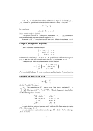 16-5) Si f est une application linéaire de Rp dans Rq et que les vecteurs f(e1),. . . , 
f(ep) forment un système linéairement indépendant dans l’image f(Rp), on a 
dim Im f = p 
Par conséquent 
dim Ker f = p  p = 0 
ce qui montre que f est injective. 
La réciproque est vraie : si f est injective, les vecteurs f(e1),. . . , f(ep) sont linéai-rement 
indépendants. Ils constituent une base de f(Rp). 
Remarque : f(Rp) n’est pas forcément Rq tout entier (il faudrait en plus que p = q). 
Corrigé ex. 17 : Systèmes dégénérés 
Dans le système d’équations linéaires : 
8 
: 
x1 + 3x2  x3 = 0 
mx2 + 3x3 = 0 
x2 + x3 = 0 
le déterminant est égal à (m  3). Si m6= 3, le système a une solution unique qui est 
(0; 0; 0). On aura donc des solutions autres que (0; 0; 0) seulement si m = 3. 
Cela signifie que le noyau de l’application linéaire associée 
u : 
0 
@ 
x1 
x2 
x3 
1 
A ! 
0 
@ 
x1 + 3x2  x3 
mx2 + 3x3 
x2 + x3 
1 
A 
n’est pas réduit à l’élément !0 
et, par conséquent, que l’application n’est pas injective. 
Corrigé ex. 18 : Matrices par blocs 
M = 
 
A B 
0 C 
 
où A et C sont des blocs carrés. 
 18-1) Cherchons l’inverse M1 sous la forme d’une matrice par blocs M1 = 
E F 
G H 
 
. Il faut queM M1 = I etM1M = I. En développant ces deux égalités, 
on obtient les équations suivantes : 
8 
: AE + BG = I EA = I 
AF + BH = 0 EB + FC = 0 
CG = 0 GA = 0 
CH = I HC = I 
Les deux dernières relations imposent que C soit inversible. Dans ce cas, la relation 
CG = 0 impose que G = 0. 
Les deux premières relations imposent alors que AE = EA = I, c’est-à-dire que 
A soit inversible. 
13 
 