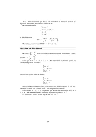 18-2) Sous la condition que A et C sont inversibles, on peut alors résoudre les 
équations précédentes pour obtenir l’inverse de M. 
On trouve facilement : 8 
E = A1 
F = A1BC1 
G = 0 
H = C1 
: 
et donc finalement 
M1 = 
 
A1 A1BC1 
0 C1 
 
: 
On vérifie a posteriori que M M1 = M1M = I. 
Corrigé ex. 19 : Bloc identité 
On a M = 
 
A 0 
I B 
 
et on souhaite trouver un inverse de la même forme, c’est-à-dire 
M1 = 
 
C 0 
I D 
 
. 
Il faut que M M1 = I et M1M = I. En développant la première égalité, on 
obtient les équations suivantes : 
8 
: 
AC = I 
C + B = 0 
BD = I 
La deuxième égalité donne de même : 
8 
: 
CA = I 
A + D = 0 
DB = I 
Puisque les blocs sont tous carrés par hypothèse, les produits obtenus ne sont pos-sibles 
que si ils ont tous la même taille. C’est une première condition. 
Les relations AC = CA = I signifient que A doit être inversible et alors on a 
C = A1. De la même manière, B doit être inversible et on a D = B1. 
La condition A + D = 0 enfin impose que A = B1. 
14 
 