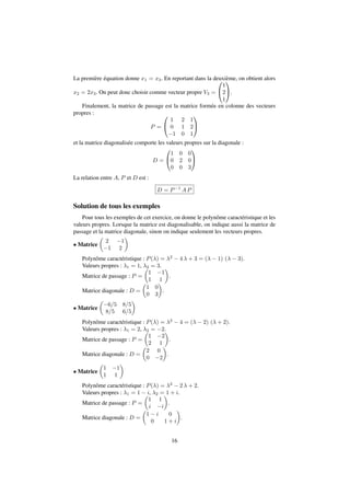 La première équation donne x1 = x3. En reportant dans la deuxième, on obtient alors 
x2 = 2x3. On peut donc choisir comme vecteur propre V3 = 
0 
@ 
1 
2 
1 
1 
A. 
Finalement, la matrice de passage est la matrice formée en colonne des vecteurs 
propres : 
P = 
0 
@ 
1 
A 
1 2 1 
0 1 2 
1 0 1 
et la matrice diagonalisée comporte les valeurs propres sur la diagonale : 
D = 
0 
@ 
1 
A 
1 0 0 
0 2 0 
0 0 3 
La relation entre A, P et D est : 
D = P1 AP 
Solution de tous les exemples 
Pour tous les exemples de cet exercice, on donne le polynôme caractéristique et les 
valeurs propres. Lorsque la matrice est diagonalisable, on indique aussi la matrice de 
passage et la matrice diagonale, sinon on indique seulement les vecteurs propres. 
 Matrice 
 
 
2 1 
1 2 
Polynôme caractéristique : P() = 2  4  + 3 = (  1) (  3). 
Valeurs propres : 1 = 1, 2 = 3. 
Matrice de passage : P = 
 
1 1 
1 1 
 
. 
Matrice diagonale : D = 
 
1 0 
0 3 
 
. 
 Matrice 
 
6=5 8=5 
8=5 6=5 
 
Polynôme caractéristique : P() = 2  4 = (  2) ( + 2). 
Valeurs propres : 1 = 2, 2 = 2. 
Matrice de passage : P = 
 
1 2 
2 1 
 
. 
Matrice diagonale : D = 
 
2 0 
0 2 
 
. 
 Matrice 
 
1 1 
1 1 
 
Polynôme caractéristique : P() = 2  2  + 2. 
Valeurs propres : 1 = 1  i, 2 = 1 + i. 
Matrice de passage : P = 
 
1 1 
i i 
 
. 
Matrice diagonale : D = 
 
1  i 0 
 
. 
0 1 + i 
16 
 