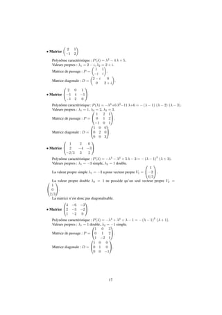 Matrice 
 
 
2 1 
1 2 
Polynôme caractéristique : P() = 2  4  + 5. 
Valeurs propres : 1 = 2   
i, 2 = 2 + i. 
Matrice de passage : P = 
1 1 
i i 
 
. 
Matrice diagonale : D = 
 
2  i 0 
 
. 
0 2 + i 
 Matrice 
0 
@ 
1 
A 
2 0 1 
1 4 1 
1 2 0 
Polynôme caractéristique : P() = 3+6 211 +6 = (  1) (  2) (  3). 
Valeurs propres : 1 = 1, 2 0 
= 2, 3 = 1 
3. 
Matrice de passage : P = 
@ 
A. 
1 2 1 
0 1 2 
1 0 1 
Matrice diagonale : D = 
0 
@ 
1 
A. 
1 0 0 
0 2 0 
0 0 3 
 Matrice 
0 
@ 
1 
A 
1 2 0 
2 4 3 
2=3 3 2 
Polynôme caractéristique : P() = 3  2 + 5   3 = (  1)2 ( + 3). 
Valeurs propres : 1 = 3 simple, 2 = 1 double. 
0 
La valeur propre simple 1 = 3 a pour vecteur propre V1 = 
@ 
1 
2 
4=3 
1 
A. 
0 La valeur propre double 2 = 1 ne possède qu’un seul vecteur propre V2 = 
@ 
1 
A. 
La matrice n’est donc pas diagonalisable. 
1 
0 
2=3 
 Matrice 
0 
@ 
1 
A 
4 6 3 
2 3 2 
1 2 0 
Polynôme caractéristique : P() = 3 + 2 +   1 = (  1)2 ( + 1). 
Valeurs propres : 1 = 1 double, 0 
2 = 1 
1 simple. 
Matrice de passage : P = 
@ 
A. 
1 0 3 
0 1 2 
1 2 1 
Matrice diagonale : D = 
0 
@ 
1 
A. 
1 0 0 
0 1 0 
0 0 1 
17 
 