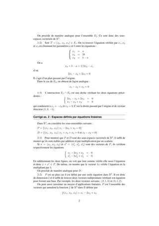 On procède de manière analogue pour l’ensemble E2. Ce sont donc des sous-espaces 
vectoriels de R3. 
1-2) Soit !x 
= (x1; x2; x3) 2 E1. On va trouver l’équation vérifiée par x1, x2 
et x3 en éliminant les paramètres a et b entre les équations : 
8 
: 
x1 = a 
x2 = 2b 
x3 = b  a 
On a 
x3 = b  a = 1=2x2  x1 
d’où 
2x1  x2 + 2x3 = 0 
Il s’agit d’un plan passant par l’origine. 
Dans le cas de E2, on obtient de façon analogue : 
x1  x2 + x3 = 0 
1-3) L’intersection E1  E2 est une droite vérifiant les deux équations précé-dentes 
:  
2x1  x2 + 2x3 = 0 
x1  x2 + x3 = 0 
qui conduisent à x1 = x3 et x2 = 0. C’est la droite passant par l’origine et de vecteur 
directeur (1; 0;1). 
Corrigé ex. 2 : Espaces définis par équations linéaires 
Dans R3, on considère les sous-ensembles suivants : 
P = f(x1; x2; x3) j x1  2x2 + x3 = 0g 
D = f(x1; x2; x3) j x1 + x2 + x3 = 0 et x2  x3 = 0g 
2-1) Pour montrer que P et D sont des sous-espaces vectoriels de R3, il suffit de 
monter qu’ils sont stables par addition et par multiplication par un scalaire. 
Si x = (x1; x2; x3) et x0 = (x0 
1; x0 
3) sont des vecteurs de P, ils vérifient 
2; x0 
respectivement les équations 
 
x1  2x2 + x3 = 0 
x0 
1  2x0 
2 + x0 
3 = 0 
En additionnant les deux lignes, on voit que leur somme vérifie elle aussi l’équation 
et donc x + x0 2 P. De même, on montre que le vecteur x vérifie l’équation en la 
multipliant par . 
On procède de manière analogue pour D. 
2-2) P est un plan car il est défini par une seule équation dans R3. Il est donc 
de dimension 2 et il suffit de trouver deux vecteurs indépendants vérifiant son équation 
pour former une base. Par exemple, les deux vecteurs suivants : (2; 1; 0) et (0; 1; 2). 
On peut aussi raisonner au moyen d’applications linéaires. P est l’ensemble des 
vecteurs qui annulent la fonction f de R3 dans R définie par 
f(x1; x2; x3) = x1  2x2 + x3 
2 
 