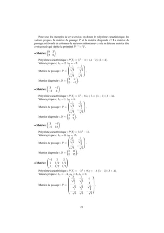 Pour tous les exemples de cet exercice, on donne le polynôme caractéristique, les 
valeurs propres, la matrice de passage P et la matrice diagonale D. La matrice de 
passage est formée en colonnes de vecteurs orthonormés : cela en fait une matrice dite 
orthogonale qui vérifie la propriété P1 = tP. 
 Matrice 
 
0 2 
2 0 
 
Polynôme caractéristique : P() = 2  4 = (  2) ( + 2). 
Valeurs propres : 1 = 2, 2 = 2. 
Matrice de passage : P = 
0 
B@ 
1 
p 
2 
 
1 
p 
2 
1 
p 
2 
1 
p 
2 
1 
CA 
. 
Matrice diagonale : D = 
 
. 
 
2 0 
0 2 
 Matrice 
 
 
3 2 
2 3 
Polynôme caractéristique : P() = 2  6  + 5 = (  1) (  5). 
Valeurs propres : 1 = 1, 2 = 5. 
Matrice de passage : P = 
0 
B@ 
1 
p 
2 
1 
p 
2 
1 
p 
2 
 
1 
p 
2 
1 
CA 
. 
Matrice diagonale : D = 
 
1 0 
0 5 
 
. 
 Matrice 
 
 
3 6 
6 12 
Polynôme caractéristique : P() =  2  15. 
Valeurs propres : 1 = 0, 2 = 15. 
Matrice de passage : P = 
0 
B@ 
2 
p 
5 
1 
p 
5 
1 
p 
2 
 
2 
p 
5 
1 
CA 
. 
Matrice diagonale : D = 
 
0 0 
0 15 
 
. 
 Matrice 
0 
@ 
1 
A 
1 2 2 
2 1=2 1=2 
2 1=2 1=2 
Polynôme caractéristique : P() = 3 + 9  =  (  3) ( + 3). 
Valeurs propres : 1 = 3, 2 = 3, 3 = 0. 
Matrice de passage : P = 
0 
BBBBB@ 
2 
p 
6 
1 
p 
3 
0 
 
1 
p 
6 
1 
p 
3 
1 
p 
2 
 
1 
p 
6 
1 
p 
3 
 
1 
p 
2 
1 
CCCCCA 
. 
21 
 